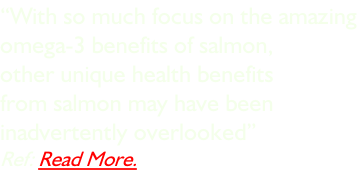“With so much focus on the amazing  omega-3 benefits of salmon,  other unique health benefits  from salmon may have been  inadvertently overlooked” Ref: Read More.
